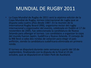 MUNDIAL DE RUGBY 2011La Copa Mundial de Rugby de 2011 será la séptima edición de la Copa Mundial de Rugby, torneo internacional de rugby que se disputa cada cuatro años desde 1987. En la reunión de la International Rugby Board (IRB), organismo rector del rugby internacional y organizador del evento, celebrada en Dublín el 17 de noviembre de 2005, fue seleccionada la candidatura de Nueva Zelanda para albergar el torneo. Los candidatos a organizar la copa del mundo fueron Japón, Sudáfrica y Nueva Zelanda. El consejo de la IRB llevó a cabo dos rondas de votación para elegir el país anfitrión, siendo la candidatura sudafricana eliminada en primera ronda. El torneo se disputará durante siete semanas a partir del 10 de septiembre, finalizando con la disputa de la final el 23 de octubre, que se disputará en el Eden Park de Auckland. 