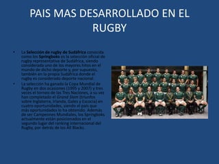 PAIS MAS DESARROLLADO EN EL  RUGBYLa Selección de rugby de Sudáfrica conocida como los Springboks es la selección oficial de rugby representativa de Sudáfrica, siendo considerada uno de los mayores hitos en el mundo de dicho deporte y, por supuesto, también en la propia Sudáfrica donde el rugby es considerado deporte nacional.La selección ha ganado la Copa Mundial de Rugby en dos ocasiones (1995 y 2007) y tres veces el torneo de las Tres Naciones, a su vez han completado el Grand Slam (triunfos sobre Inglaterra, Irlanda, Gales y Escocia) en cuatro oportunidades, siendo el país que más oportunidades lo ha obtenido. Además de ser Campeones Mundiales, los Springboks actualmente están posicionados en el segundo lugar del ranking internacional del Rugby, por detrás de los All Blacks.