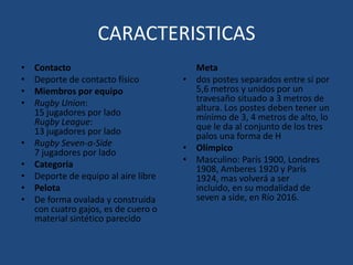 CARACTERISTICASContactoDeporte de contacto físicoMiembros por equipoRugby Union:15 jugadores por ladoRugby League:13 jugadores por ladoRugby Seven-a-Side7 jugadores por ladoCategoríaDeporte de equipo al aire librePelotaDe forma ovalada y construida con cuatro gajos, es de cuero o material sintético parecido	Metados postes separados entre sí por 5,6 metros y unidos por un travesaño situado a 3 metros de altura. Los postes deben tener un mínimo de 3, 4 metros de alto, lo que le da al conjunto de los tres palos una forma de HOlímpicoMasculino: París 1900, Londres 1908, Amberes 1920 y París 1924, mas volverá a ser incluido, en su modalidad de seven a side, en Río 2016.