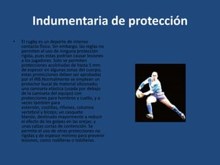 Indumentaria de protecciónEl rugby es un deporte de intenso contacto físico. Sin embargo, las reglas no permiten el uso de ninguna protección rígida, pues estas podrían causar lesiones a los jugadores. Solo se permiten protecciones acolchadas de hasta 5 mm de espesor en algunas zonas del cuerpo; estas protecciones deben ser aprobadas por el IRB.Normalmente se emplean un protector bucal de material siliconado; una camiseta elástica (usada por debajo de la camiseta del equipo) con protecciones para hombros y cuello, y a veces también para esternón, costillas, riñones, columna vertebral y bíceps; un casquete blando, destinado mayormente a reducir el efecto de los golpes en las orejas; y unas calzas cortas de contención. Se permite el uso de otras protecciones no rígidas y de espesor mínimo para prevenir lesiones, como rodilleras o tobilleras.