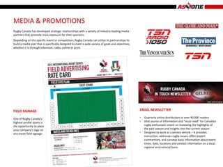 MEDIA & PROMOTIONS
Rugby Canada has developed strategic relationships with a variety of industry-leading media
partners that promote mass exposure for their sponsors.
Depending on the specific event or competition, Rugby Canada can utilize its partnerships to
build a media plan that is specifically designed to meet a wide variety of goals and objectives,
whether it is through television, radio, online or print.




FIELD SIGNAGE                                                                                      EMAIL NEWSLETTER

One of Rugby Canada’s                                                                              •   Quarterly online distribution to over 40,000 readers
highest-profile assets is                                                                          •   Vital source of information and “must-read” for Canadian
the opportunity to place                                                                               rugby enthusiasts intent on reviewing the highlights of
your company’s logo on                                                                                 the past season and insights into the current season
any event field signage.                                                                           •   Designed to work as a service vehicle – it provides
                                                                                                       instruction, addresses rugby issues, offers expert
                                                                                                       commentary, and conveys basic information about event
                                                                                                       times, date, locations and contact information on a local,
                                                                                                       regional and national basis.
 