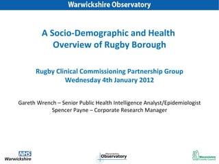 A Socio-Demographic and Health  Overview of Rugby Borough Gareth Wrench – Senior Public Health Intelligence Analyst/Epidemiologist Spencer Payne – Corporate Research Manager Rugby Clinical Commissioning Partnership Group Wednesday 4th January 2012 