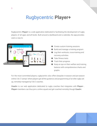 1
Rugbycentric ​Player+
Rugbycentric ​Player+ is a web application dedicated to facilitating the development of rugby
players of all ages and all levels. Built around a dashboard and a calendar, the app provides
users a way to:
● Create custom training sessions
● Build and manage a training program
● Log their workouts, cross-training and
recovery activities
● Take fitness tests
● Track their progress
● Keep an eye on their welfare and training
balance with comprehensive charts and
graphs
For the most committed players, rugbycentric also offers bespoke in-season and pre-season
online S & C ‘camps’ where players get all the guidance and programming of an elite rugby set
up, remotely managed by S & C coaches.
Coach+ is our web application dedicated to rugby coaches that integrates with ​Player+ .
Player+​members can thus join a​​online squad and get coached remotely though ​Coach+​.
 