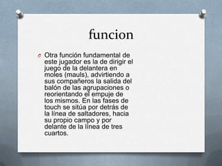 funcion
O Otra función fundamental de
  este jugador es la de dirigir el
  juego de la delantera en
  moles (mauls), advirtiendo a
  sus compañeros la salida del
  balón de las agrupaciones o
  reorientando el empuje de
  los mismos. En las fases de
  touch se sitúa por detrás de
  la línea de saltadores, hacia
  su propio campo y por
  delante de la línea de tres
  cuartos.
 