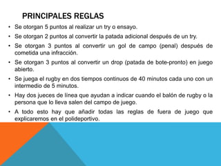 PRINCIPALES REGLAS
• Se otorgan 5 puntos al realizar un try o ensayo.
• Se otorgan 2 puntos al convertir la patada adicional después de un try.
• Se otorgan 3 puntos al convertir un gol de campo (penal) después de
  cometida una infracción.
• Se otorgan 3 puntos al convertir un drop (patada de bote-pronto) en juego
  abierto.
• Se juega el rugby en dos tiempos continuos de 40 minutos cada uno con un
  intermedio de 5 minutos.
• Hay dos jueces de línea que ayudan a indicar cuando el balón de rugby o la
  persona que lo lleva salen del campo de juego.
• A todo esto hay que añadir todas las reglas de fuera de juego que
  explicaremos en el polideportivo.
 
