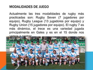 MODALIDADES DE JUEGO
Actualmente las tres modalidades de rugby más
practicadas son: Rugby Seven (7 jugadores por
equipo), Rugby League (13 jugadores por equipo) y
Rugby Union (15 jugadores por equipo). El rugby 7 es
más dinámico, el trece es una variedad jugada
principalmente en Gales y es en el 15 donde nos
vamos a centrar.
 