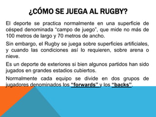 ¿CÓMO SE JUEGA AL RUGBY?
El deporte se practica normalmente en una superficie de
césped denominada “campo de juego”, que mide no más de
100 metros de largo y 70 metros de ancho.
Sin embargo, el Rugby se juega sobre superficies artificiales,
y cuando las condiciones así lo requieren, sobre arena o
nieve.
Es un deporte de exteriores si bien algunos partidos han sido
jugados en grandes estadios cubiertos.
Normalmente cada equipo se divide en dos grupos de
jugadores denominados los “forwards” y los “backs”.
 