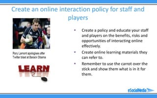 Create an online interaction policy for staff and
                    players
                          Create a policy and educate your staff
                           and players on the benefits, risks and
                           opportunities of interacting online
                           effectively.
                          Create online learning materials they
                           can refer to.
                          Remember to use the carrot over the
                           stick and show them what is in it for
                           them.
 
