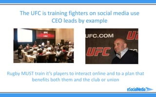 The UFC is training fighters on social media use
                   CEO leads by example




Rugby MUST train it’s players to interact online and to a plan that
         benefits both them and the club or union
 