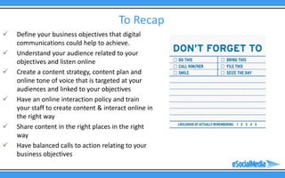 To Recap
   Define your business objectives that digital
    communications could help to achieve.
   Understand your audience related to your
    objectives and listen online
   Create a content strategy, content plan and
    online tone of voice that is targeted at your
    audiences and linked to your objectives
   Have an online interaction policy and train
    your staff to create content & interact online in
    the right way
   Share content in the right places in the right
    way
   Have balanced calls to action relating to your
    business objectives
 