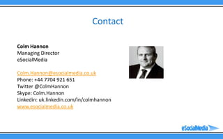 Contact

Colm Hannon
Managing Director
eSocialMedia

Colm.Hannon@esocialmedia.co.uk
Phone: +44 7704 921 651
Twitter @ColmHannon
Skype: Colm.Hannon
Linkedin: uk.linkedin.com/in/colmhannon
www.esocialmedia.co.uk
 