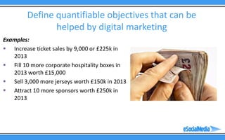 Define quantifiable objectives that can be
               helped by digital marketing
Examples:
 Increase ticket sales by 9,000 or £225k in
   2013
 Fill 10 more corporate hospitality boxes in
   2013 worth £15,000
 Sell 3,000 more jerseys worth £150k in 2013
 Attract 10 more sponsors worth £250k in
   2013
 