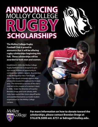 announcing
Molloy College
RugBY
scholaRships
The Molloy college Rugby
Football club is proud to
announce that it will be offering
rugby scholarships beginning this
Fall. These scholarships will be
awarded to both men and women.

established in 2005, the Molloy College
Rugby Football Club is designed to give
non-varsity athletes an opportunity to
continue their athletic careers. As a member
of the Metropolitan New york Rugby
Union, the squad competes against other
universities located throughout the tri-state
area. The tremendous success of the men’s
club led to the creation of a women’s team
in 2008. Under the direction of Coaches
Brendan Droge and Scott Salvato, both
clubs have earned Met Union playoff berths
and asserted themselves as model student
organizations on the Molloy College
campus.




                              For more information on how to donate toward the
                              scholarships, please contact Brendan Droge at
                              516.678.5000 ext. 6751 or bdroge@molloy.edu.
 