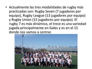 • Actualmente las tres modalidades de rugby más 
practicadas son: Rugby Seven (7 jugadores por 
equipo), Rugby League (13 jugadores por equipo) 
y Rugby Union (15 jugadores por equipo). El 
rugby 7 es más dinámico, el trece es una variedad 
jugada principalmente en Gales y es en el 15 
donde nos vamos a centrar. 
 