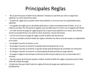 Principales Reglas 
• - No se permite pasar el balón hacia adelante. Tampoco se permite que este se caiga hacia 
adelante, lo cual se denomina avant. 
• - El balón de rugby solo se puede mover hacia delante, si uno corre con el o pateándolo hacia 
adelante. 
• - Un jugador de rugby que es derribado debe pasar o soltar inmediatamente el balón. Si no, se 
cobrara una falta. Por otra parte el jugador que cae debe hacer lo mismo con el jugador derribado. 
• - Un melé reinicia el juego de rugby después de un pase hacia adelante o un avant. De la misma 
manera se puede formar una melé en otras ocasiones, menos frecuentes. 
• - Un line-out reinicia el juego de rugby cuando el balón sale del terreno. 
• - Un Try es anotado cuando el balón de rugby es llevado mas allá la zona de ensayo y es depositado 
en el suelo. 
• - Se otorgan 5 puntos al realizar un try. 
• - Se otorgan 2 puntos al convertir la patada adicional después de un try. 
• - Se otorgan 3 puntos al convertir un gol de campo (penal) después de cometida una infracción. 
• - Se otorgan 3 puntos al convertir un drop (patada de bote-pronto) en juego abierto. 
• - Se juega el rugby en dos tiempos continuos de 40 minutos cada uno con un intermedio de 5 
minutos. 
• - Hay dos jueces de línea que ayudan a indicar cuando el balón de rugby o la persona que lo lleva 
salen del campo de juego. 
• -A todo esto hay que añadir todas las reglas de fuera de juego que explicaremos en el 
polideportivo. 
 