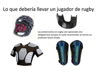 Lo que debería llevar un jugador de rugby 
Las protecciones en rugby son opcionales (no 
obligatorias) aunque se suele recomendar al menos un 
protector bucal simple. 
 