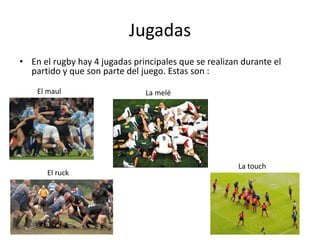 Jugadas 
• En el rugby hay 4 jugadas principales que se realizan durante el 
partido y que son parte del juego. Estas son : 
El maul 
El ruck 
La melé 
La touch 
 