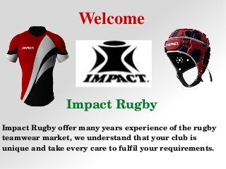 Welcome
Impact Rugby
Impact Rugby offer many years experience of the rugby 
teamwear market, we understand that your club is 
unique and take every care to fulfil your requirements.
 
