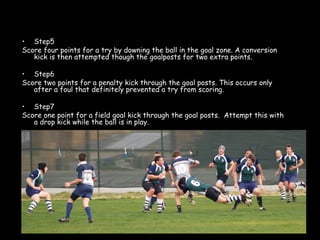 <ul><li>Step5 </li></ul><ul><li>Score four points for a try by downing the ball in the goal zone. A conversion kick is the...