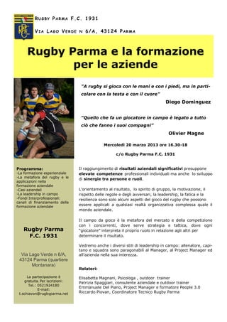 Mercoledì 20 marzo 2013 ore 16.30-18
c/o Rugby Parma F.C. 1931
Il raggiungimento di risultati aziendali significativi presuppone
elevate competenze professionali individuali ma anche lo sviluppo
di sinergie tra persone e ruoli.
L’orientamento al risultato, lo spirito di gruppo, la motivazione, il
rispetto delle regole e degli avversari, la leadership, la fatica e la
resilienza sono solo alcuni aspetti del gioco del rugby che possono
essere applicati a qualsiasi realtà organizzativa complessa quale il
mondo aziendale.
Il campo da gioco è la metafora del mercato e della competizione
con i concorrenti, dove serve strategia e tattica, dove ogni
“giocatore” interpreta il proprio ruolo in relazione agli altri per
determinare il risultato.
Vedremo anche i diversi stili di leadership in campo: allenatore, capi-
tano e squadra sono paragonabili al Manager, al Project Manager ed
all’azienda nella sua interezza.
Relatori:
Elisabetta Magnani, Psicologa , outdoor trainer
Patrizia Spaggiari, consulente aziendale e outdoor trainer
Emmanuele Del Piano, Project Manager e formatore People 3.0
Riccardo Piovan, Coordinatore Tecnico Rugby Parma
RUGBY PARMA F.C. 1931
VIA LAGO VERDE N 6/A, 43124 PARMA
Rugby Parma e la formazione
per le aziende
Via Lago Verde n 6/A,
43124 Parma (quartiere
Montanara)
La partecipazione è
gratuita. Per iscrizioni:
Tel.: 0521924180
E-mail:
t.schiavon@rugbyparma.net
Rugby Parma
F.C. 1931
"A rugby si gioca con le mani e con i piedi, ma in parti-
colare con la testa e con il cuore"
Diego Dominguez
“Quello che fa un giocatore in campo è legato a tutto
ciò che fanno i suoi compagni”
Olivier Magne
Programma:
-La formazione esperienziale
-La metafora del rugby e le
applicazioni nella
formazione aziendale
-Casi aziendali
-La leadership in campo
-Fondi Interprofessionali:
canali di finanziamento della
formazione aziendale
 