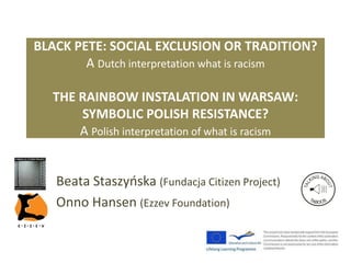 BLACK PETE: SOCIAL EXCLUSION OR TRADITION?
A Dutch interpretation what is racism
THE RAINBOW INSTALLATION IN WARSAW:
SYMBOLIC POLISH RESISTANCE?
A Polish interpretation of what is racism
Beata Staszyńska (Fundacja Citizen Project)
Onno Hansen (Ezzev Foundation)
 