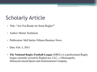 Scholarly Article
• Title: “Are You Ready for Some Rugby?”
• Author: Master Tesfatsion
• Publication: McClatchy-Tribune Business News
• Date: Feb. 3, 2015
• The National Rugby Football League (NRFL) is a professional Rugby
league currently owned by RugbyLaw, LLC., a Minneapolis,
Minnesota based Sports and Entertainment Company.
 