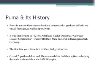 Puma & Its History
• Puma is a major German multinational company that produces athletic and
casual footwear, as well as sportswear.
• It was first formed in 1924 by Adolf and Rudlof Dassler as “Gebrüder
Dassler Schuhfabrik“ (Dassler Brothers Shoe Factory) in Herzogenaurach,
Germany.
• The first few years these two brothers had great success.
• Overall 7 gold medalists and 5 bronze medalists had their spikes on helping
them win their medals at the 1928 Olympics.
 