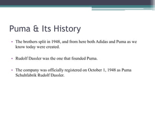 Puma & Its History
• The brothers split in 1948, and from here both Adidas and Puma as we
know today were created.
• Rudolf Dassler was the one that founded Puma.
• The company was officially registered on October 1, 1948 as Puma
Schuhfabrik Rudolf Dassler.
 