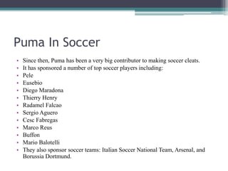Puma In Soccer
• Since then, Puma has been a very big contributor to making soccer cleats.
• It has sponsored a number of top soccer players including:
• Pele
• Eusebio
• Diego Maradona
• Thierry Henry
• Radamel Falcao
• Sergio Aguero
• Cesc Fabregas
• Marco Reus
• Buffon
• Mario Balotelli
• They also sponsor soccer teams: Italian Soccer National Team, Arsenal, and
Borussia Dortmund.
 