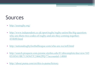 Sources
• http://usarugby.org/
• http://www.independent.co.uk/sport/rugby/rugby-union/the-big-question-
why-are-there-two-codes-of-rugby-and-are-they-coming-together-
434680.html
• http://nationalrugbyfootballleague.com/who-are-we/nrfl.html
• http://search.proquest.com.jerome.stjohns.edu:81/abicomplete/docview/165
0510541/BE71345657C24662PQ/7?accountid=14068
• http://about.puma.com/en/this-is-puma/history
 