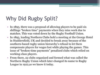 Why Did Rugby Split?
• In 1893, there was a proposal of allowing players to be paid six
shillings “broken time” payments when they miss work due to
matches. This was voted down by the Rugby Football Union.
• In 1895, leading Northern Clubs held a meeting at the George Hotel
in Huddersfield, UK and decided to break away because of the
southern-based rugby union hierarchy’s refusal to let them
compensate players for wages lost while playing the games. This
issue of “broken-time payments” penalized clubs which relied on
working-class players.
• From there, 22 clubs organized and formed what was called the
Northern Rugby Union which later changed its name to Rugby
League in 1922,as we know it today.
 
