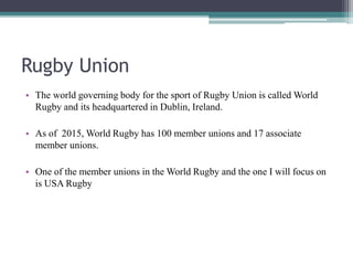 Rugby Union
• The world governing body for the sport of Rugby Union is called World
Rugby and its headquartered in Dublin, Ireland.
• As of 2015, World Rugby has 100 member unions and 17 associate
member unions.
• One of the member unions in the World Rugby and the one I will focus on
is USA Rugby
 