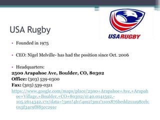 USA Rugby
• Founded in 1975
• CEO: Nigel Melville- has had the position since Oct. 2006
• Headquarters:
2500 Arapahoe Ave, Boulder, CO, 80302
Office: (303) 539-0300
Fax: (303) 539-0311
https://www.google.com/maps/place/2500+Arapahoe+Ave,+Arapah
oe+Village,+Boulder,+CO+80302/@40.0141592,-
105.2614342,17z/data=!3m1!4b1!4m2!3m1!1s0x876bedd211a98ceb:
0x5f34c9f885cc291e
 