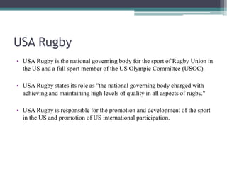 USA Rugby
• USA Rugby is the national governing body for the sport of Rugby Union in
the US and a full sport member of the US Olympic Committee (USOC).
• USA Rugby states its role as "the national governing body charged with
achieving and maintaining high levels of quality in all aspects of rugby."
• USA Rugby is responsible for the promotion and development of the sport
in the US and promotion of US international participation.
 