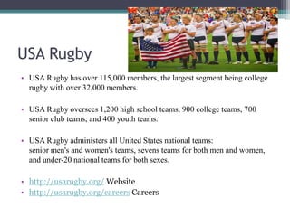 USA Rugby
• USA Rugby has over 115,000 members, the largest segment being college
rugby with over 32,000 members.
• USA Rugby oversees 1,200 high school teams, 900 college teams, 700
senior club teams, and 400 youth teams.
• USA Rugby administers all United States national teams:
senior men's and women's teams, sevens teams for both men and women,
and under-20 national teams for both sexes.
• http://usarugby.org/ Website
• http://usarugby.org/careers Careers
 