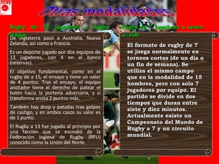 Otras modalidades De Inglaterra pasó a Australia, Nueva Zelanda, así como a Francia. Es un deporte jugado por dos equipos de 13 jugadores, con 4 en el banco (reservas).  El objetivo fundamental, como en el rugby de a 15, el ensayo y tiene un valor de 4 puntos. Tras el ensayo, el equipo anotador tiene el derecho de patear el balón hacia la portería adversaria, y si transforma anota 2 puntos más.  También hay drop y patadas tras golpes de castigo, y en ambos casos su valor es de 1 punto.  El Rugby a 13 fue jugado al principio por una facción que se escindió de la Federación Inglesa de Rugby (RFU) conocido como la Unión del Norte.   Rugby de 13 jugadores o Rugby league  El formato de rugby de 7 se juega normalmente en torneos cortos (de un día o un fin de semana). Se utiliza el mismo campo que en la modalidad de 15 hombres, pero con solo 7 jugadores por equipo. El partido se divide en dos tiempos que duran entre siete y diez minutos. Actualmente existe un Campeonato del Mundo de Rugby a 7 y un circuito mundial. Rugby de 7 jugadores o  seven-a-side   