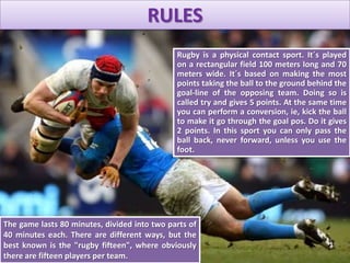 Rugby is a physical contact sport. It´s played
on a rectangular field 100 meters long and 70
meters wide. It´s based on making the most
points taking the ball to the ground behind the
goal-line of the opposing team. Doing so is
called try and gives 5 ​​points. At the same time
you can perform a conversion, ie, kick the ball
to make it go through the goal pos. Do it gives
2 points. In this sport you can only pass the
ball back, never forward, unless you use the
foot.
The game lasts 80 minutes, divided into two parts of
40 minutes each. There are different ways, but the
best known is the "rugby fifteen", where obviously
there are fifteen players per team.
RULES
 