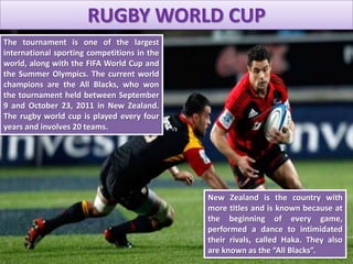 RUGBY WORLD CUP
The tournament is one of the largest
international sporting competitions in the
world, along with the FIFA World Cup and
the Summer Olympics. The current world
champions are the All Blacks, who won
the tournament held between September
9 and October 23, 2011 in New Zealand.
The rugby world cup is played every four
years and involves 20 teams.
New Zealand is the country with
more titles and is known because at
the beginning of every game,
performed a dance to intimidated
their rivals, called Haka. They also
are known as the “All Blacks”.
 