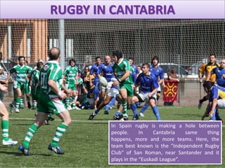 RUGBY IN CANTABRIA
In Spain rugby is making a hole between
people. In Cantabria same thing
happens, more and more teams. Here, the
team best known is the "Independent Rugby
Club" of San Roman, near Santander and it
plays in the “Euskadi League”.
 