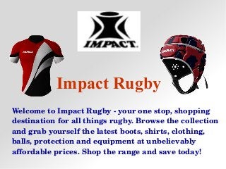Impact Rugby
Welcome to Impact Rugby ­ your one stop, shopping 
destination for all things rugby. Browse the collection 
and grab yourself the latest boots, shirts, clothing, 
balls, protection and equipment at unbelievably 
affordable prices. Shop the range and save today!
 