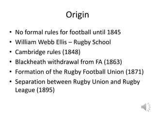 Origin
•   No formal rules for football until 1845
•   William Webb Ellis – Rugby School
•   Cambridge rules (1848)
•   Blackheath withdrawal from FA (1863)
•   Formation of the Rugby Football Union (1871)
•   Separation between Rugby Union and Rugby
    League (1895)
 
