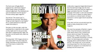 The front cover of Rugby World
magazine has a dominant image of
Manu Tuilagi a player of England's
national rugby team. The masthead cuts
over his forehead it has the tag line “
The best-selling rugby magazine”.
The sell line “The chosen one” is
followed by the sub head “Why Manu
Tuilagi can take England to new heights”
this is a bold statement to make the
reader think about it.
The date is at the top right, under the
masthead this is important to the reader
as they might want to stay up-to-date
with what is happening with rugby. The
barcode is at the bottom left, under the
subhead.
The plug states “107+ league winners is
your club inside?” this also makes the
reader interested as they would like to
see if their team is inside of the
magazine.
Unlike other magazines Rugby World doesn't
have the dominant image over the mast
head which could mean that the magazine is
bigger and better than him. The body
language of the player is calm and calculated
as he has to be in a game no matter what it
is six nations or a normal match. His facial
expression is serious again how he would be
in a game.
It has other sell lines around which give the
reader an idea of what else is in the
magazine.
This cover has examples of Barthes’ enigma
codes. It has hermeneutic and proairetic
codes which means it has a mystery and
tension which are linked. The example
hermeneutic is “Who’s our player or the
season”. The example of proairetic is visually
show in his facial expression and body
language which could be linked to the main
sell line “The chosen one” as he could be
second guessing if he is the chosen one as
people are saying he is as it looks like he is
praying to be the chosen one.
 