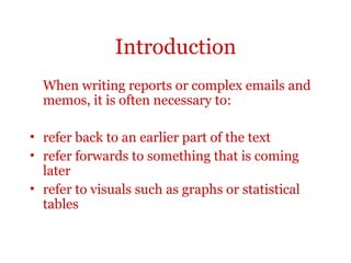 Introduction
  When writing reports or complex emails and
  memos, it is often necessary to:

• refer back to an earlier part of the text
• refer forwards to something that is coming
  later
• refer to visuals such as graphs or statistical
  tables
 