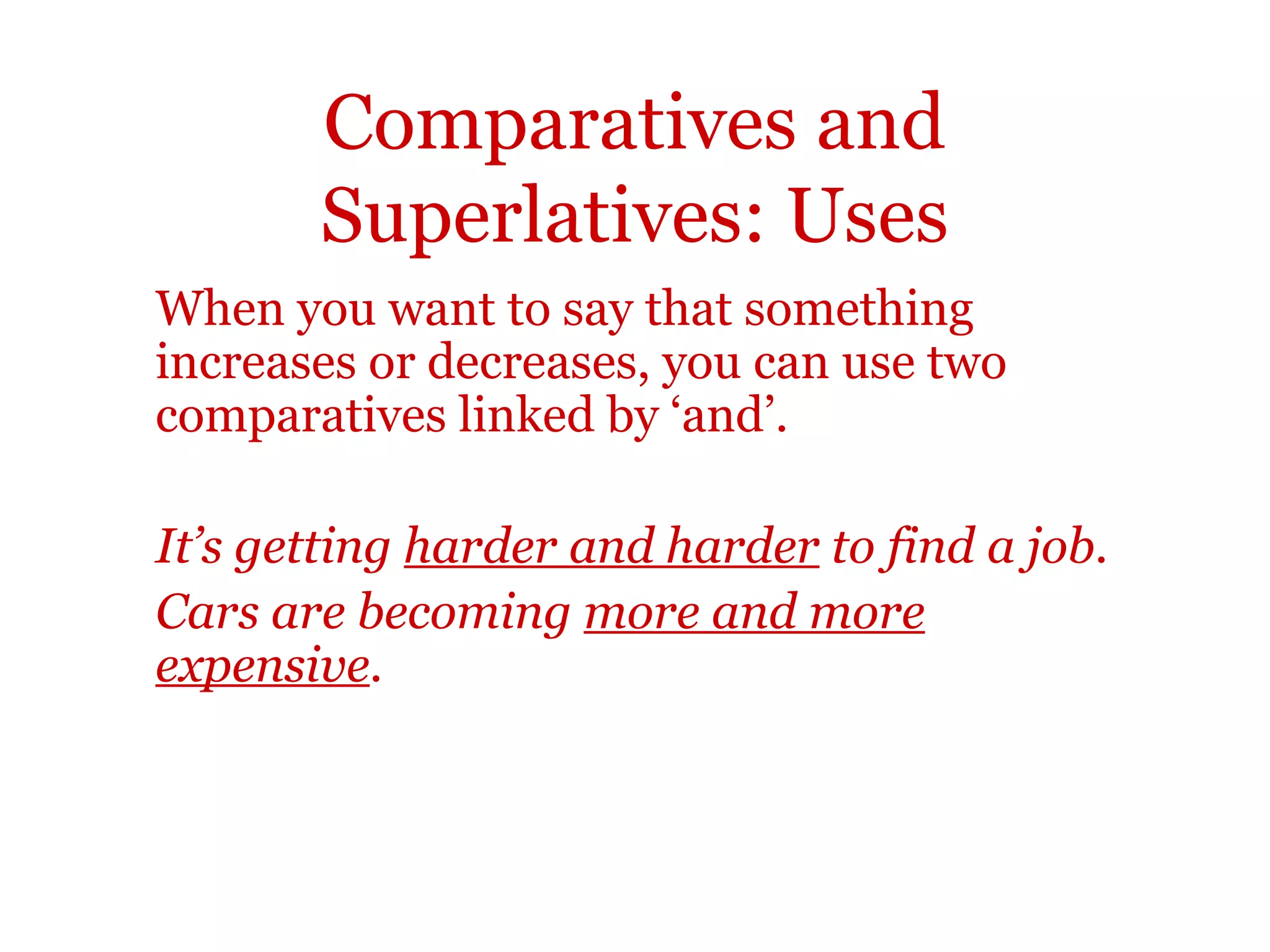 Comparatives and
       Superlatives: Uses
When you want to say that something
increases or decreases, you can use two
comparatives linked by ‘and’.

It’s getting harder and harder to find a job.
Cars are becoming more and more
expensive.
 