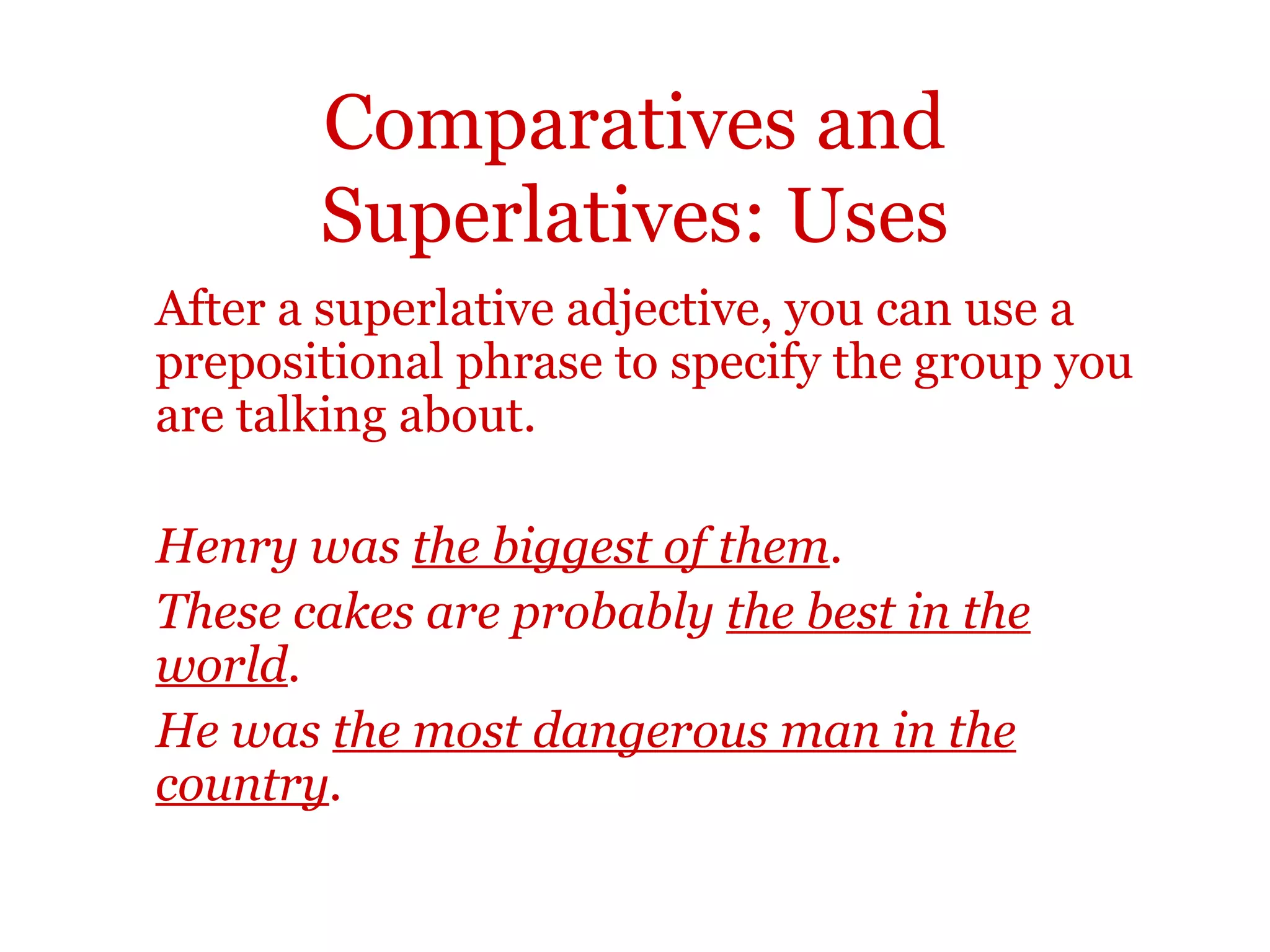 Comparatives and
       Superlatives: Uses
After a superlative adjective, you can use a
prepositional phrase to specify the group you
are talking about.

Henry was the biggest of them.
These cakes are probably the best in the
world.
He was the most dangerous man in the
country.
 