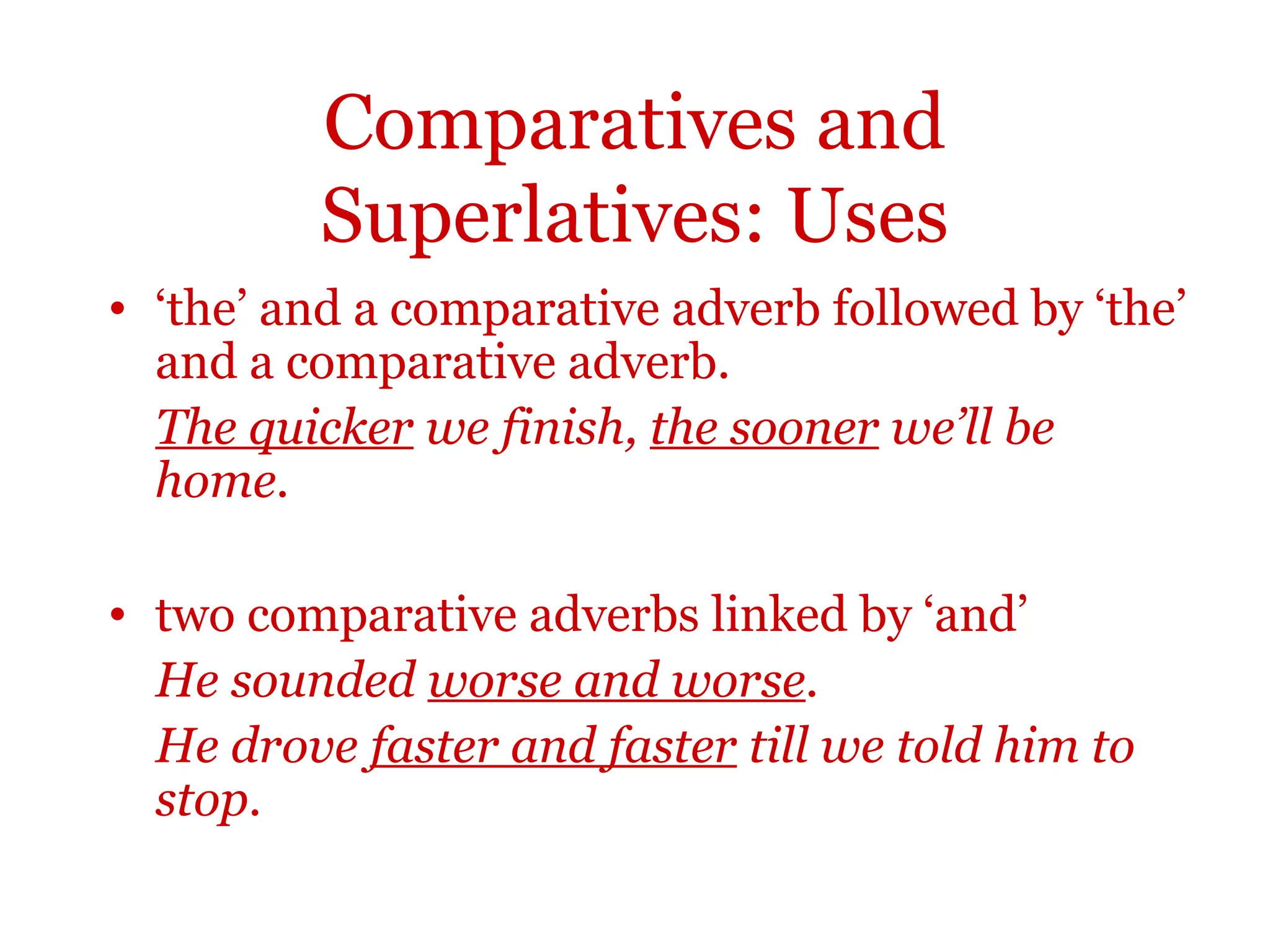 Comparatives and
         Superlatives: Uses
• ‘the’ and a comparative adverb followed by ‘the’
  and a comparative adverb.
  The quicker we finish, the sooner we’ll be
  home.

• two comparative adverbs linked by ‘and’
  He sounded worse and worse.
  He drove faster and faster till we told him to
  stop.
 