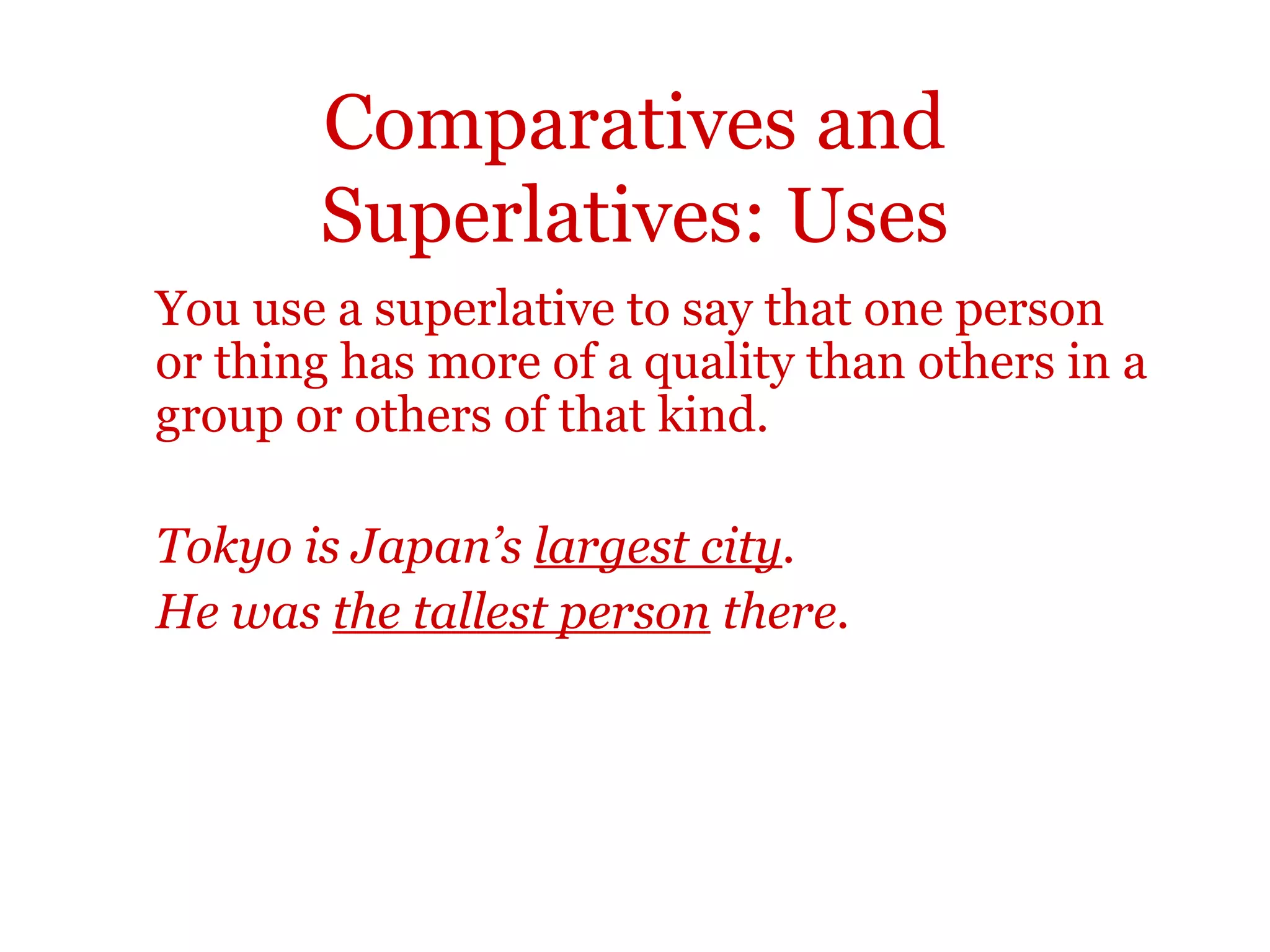 Comparatives and
       Superlatives: Uses
You use a superlative to say that one person
or thing has more of a quality than others in a
group or others of that kind.

Tokyo is Japan’s largest city.
He was the tallest person there.
 