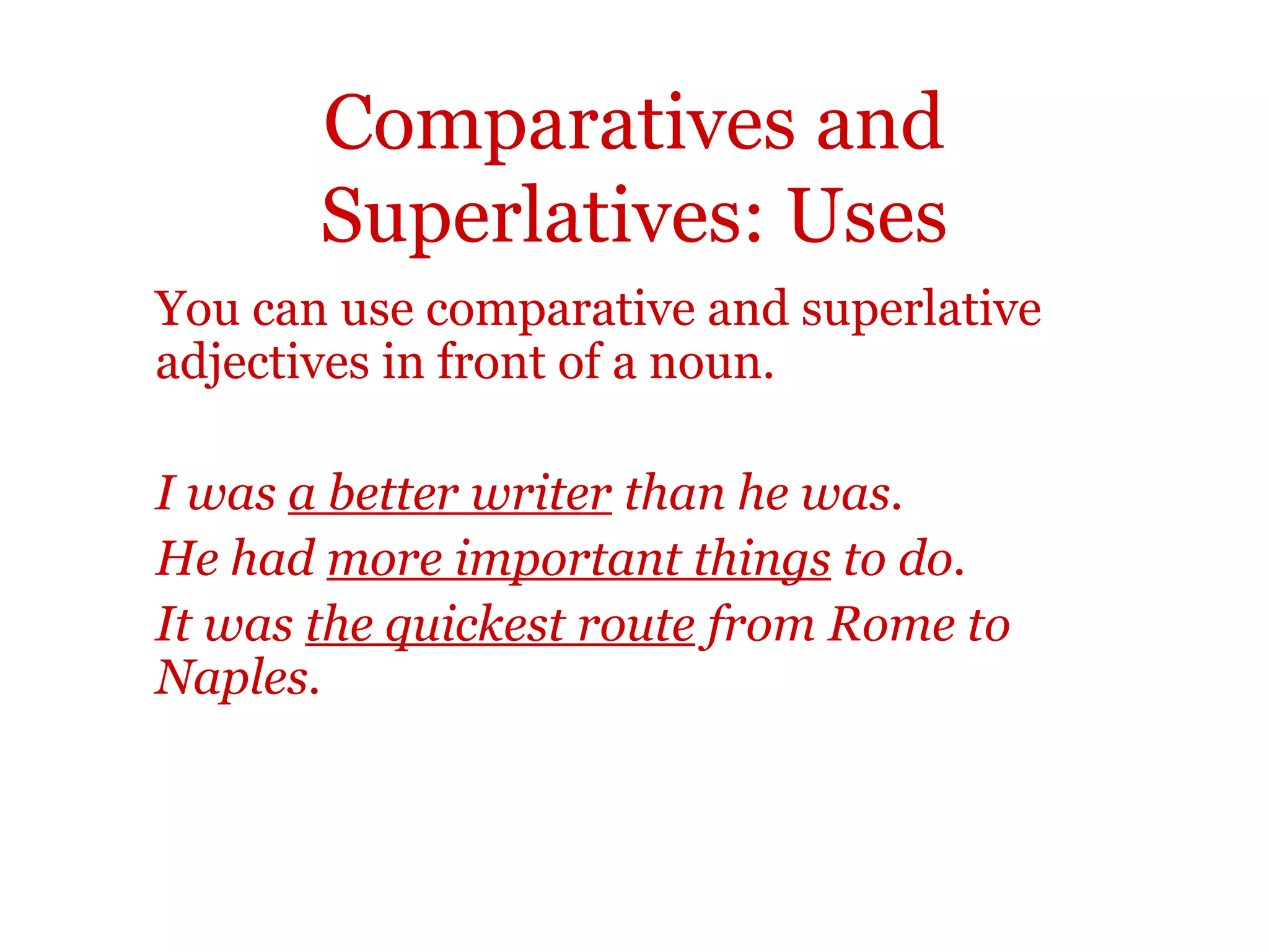 Comparatives and
       Superlatives: Uses
You can use comparative and superlative
adjectives in front of a noun.

I was a better writer than he was.
He had more important things to do.
It was the quickest route from Rome to
Naples.
 