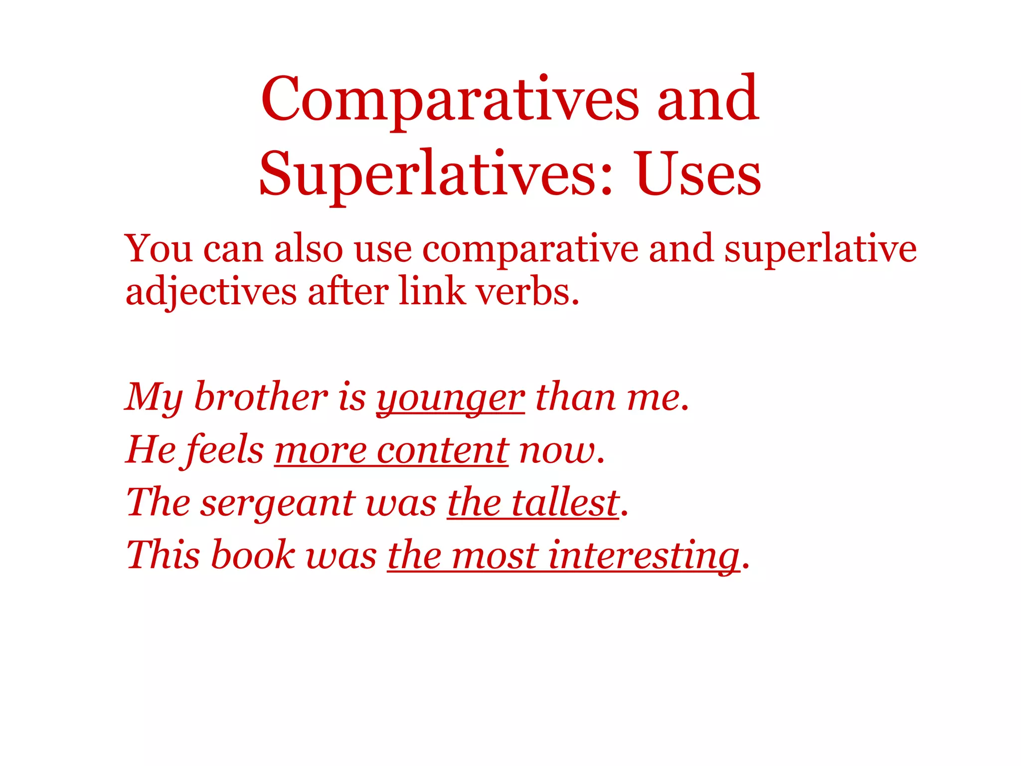 Comparatives and
       Superlatives: Uses
You can also use comparative and superlative
adjectives after link verbs.

My brother is younger than me.
He feels more content now.
The sergeant was the tallest.
This book was the most interesting.
 