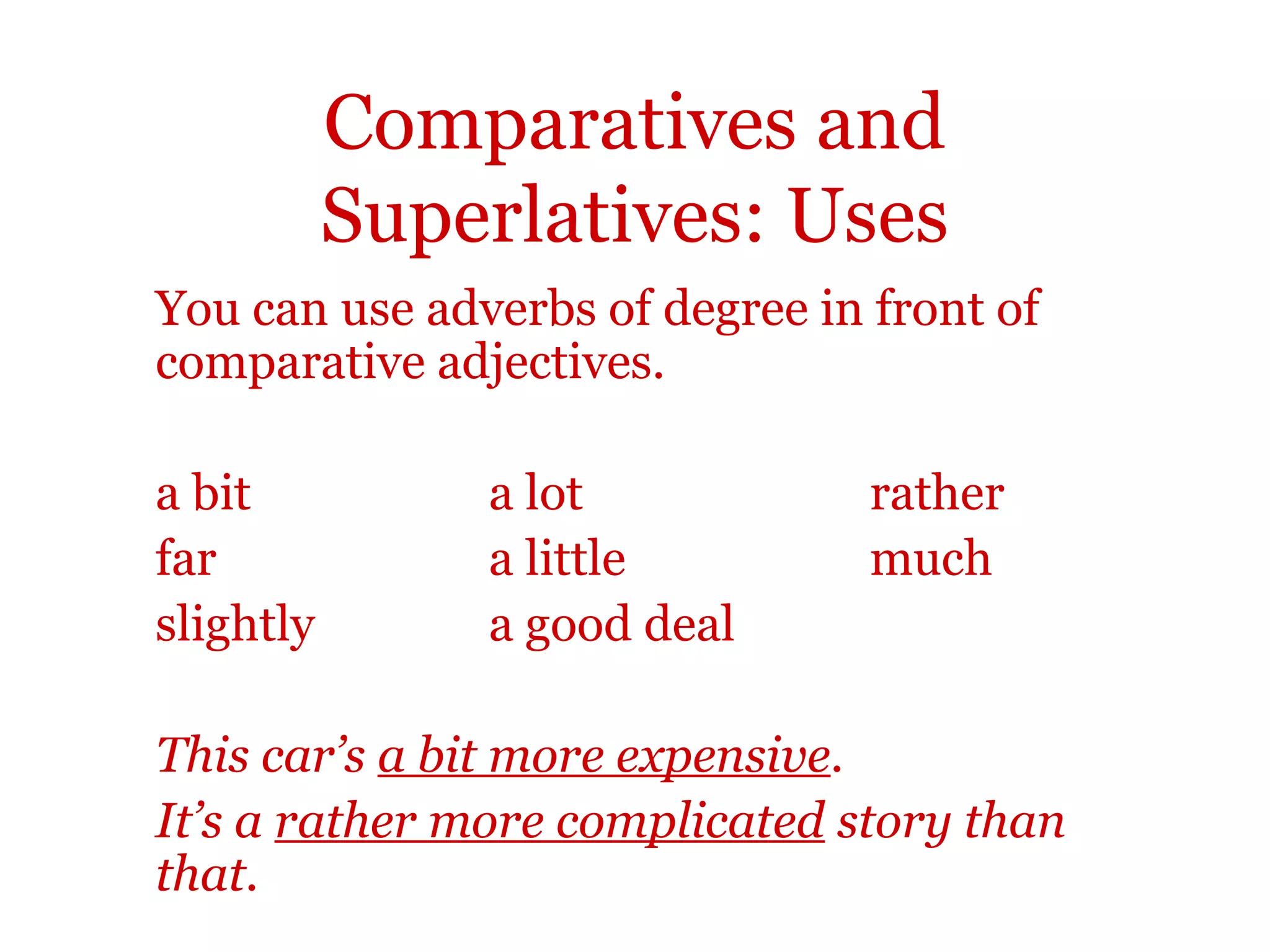 Comparatives and
           Superlatives: Uses
You can use adverbs of degree in front of
comparative adjectives.

a bit          a lot             rather
far            a little          much
slightly       a good deal

This car’s a bit more expensive.
It’s a rather more complicated story than
that.
 